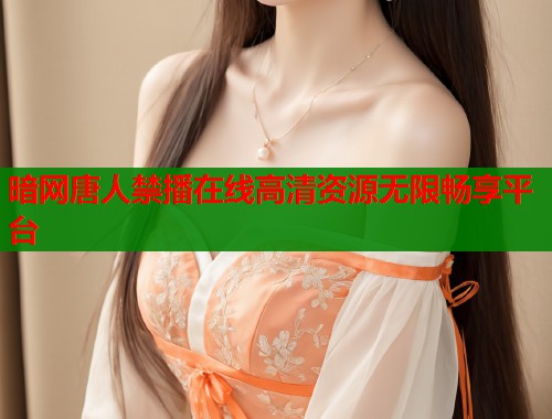 暗网唐人禁播在线高清资源无限畅享平台 暗网唐人禁播在线高清资源无限畅享平台