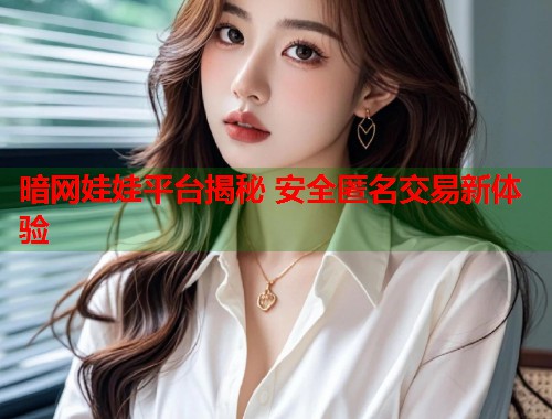 暗网娃娃平台揭秘 安全匿名交易新体验 暗网娃娃平台揭秘 安全匿名交易新体验