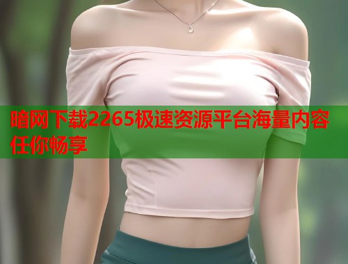 暗网下载2265极速资源平台海量内容任你畅享 暗网下载2265极速资源平台海量内容任你畅享