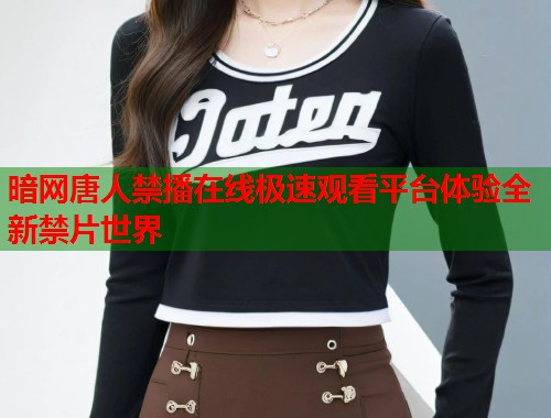 暗网唐人禁播在线极速观看平台体验全新禁片世界 暗网唐人禁播在线极速观看平台体验全新禁片世界