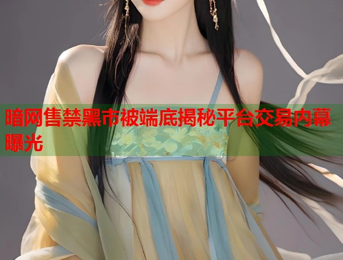 暗网售禁黑市被端底揭秘平台交易内幕曝光 暗网售禁黑市被端底揭秘平台交易内幕曝光