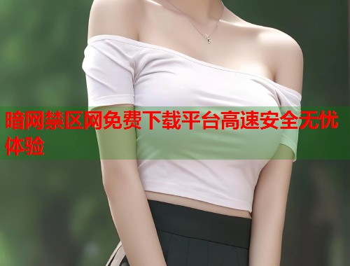 暗网禁区网免费下载平台高速安全无忧体验 暗网禁区网免费下载平台高速安全无忧体验