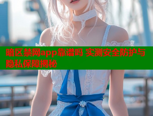 暗区禁网app靠谱吗 实测安全防护与隐私保障揭秘 暗区禁网app靠谱吗 实测安全防护与隐私保障揭秘