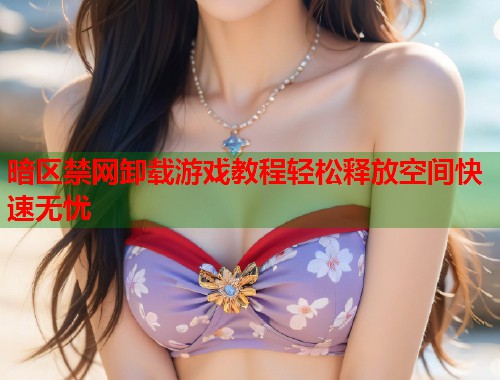 暗区禁网卸载游戏教程轻松释放空间快速无忧 暗区禁网卸载游戏教程轻松释放空间快速无忧