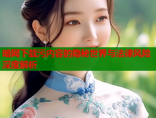 暗网下载污内容的隐秘世界与法律风险深度解析 暗网下载污内容的隐秘世界与法律风险深度解析