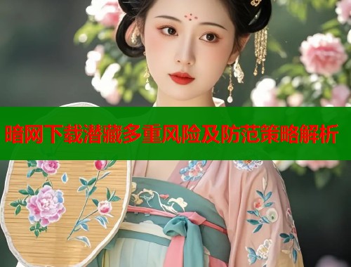 暗网下载潜藏多重风险及防范策略解析 暗网下载潜藏多重风险及防范策略解析