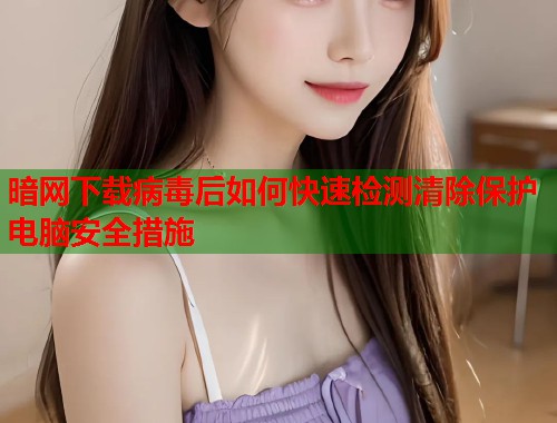 暗网下载病毒后如何快速检测清除保护电脑安全措施 暗网下载病毒后如何快速检测清除保护电脑安全措施