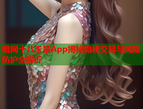 暗网十八末禁App揭秘隐秘交易与风险防护全解析 暗网十八末禁App揭秘隐秘交易与风险防护全解析