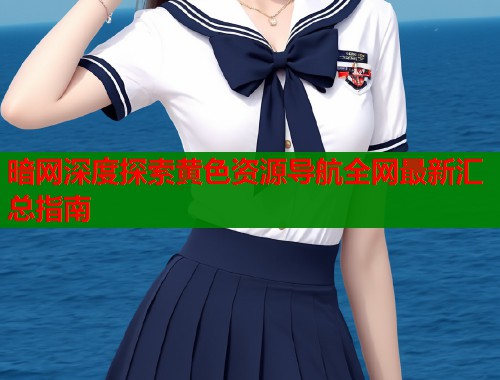 暗网深度探索黄色资源导航全网最新汇总指南 暗网深度探索黄色资源导航全网最新汇总指南