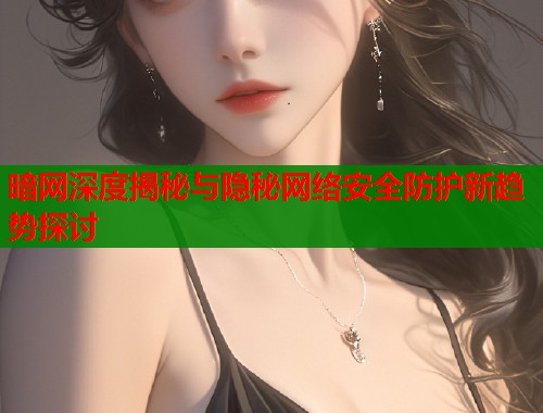 暗网深度揭秘与隐秘网络安全防护新趋势探讨 暗网深度揭秘与隐秘网络安全防护新趋势探讨