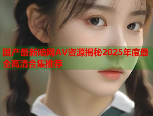 国产最新暗网AV资源揭秘2025年度最全高清合集推荐