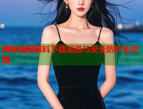 揭秘暗网黑料下载渠道与安全防护全攻略