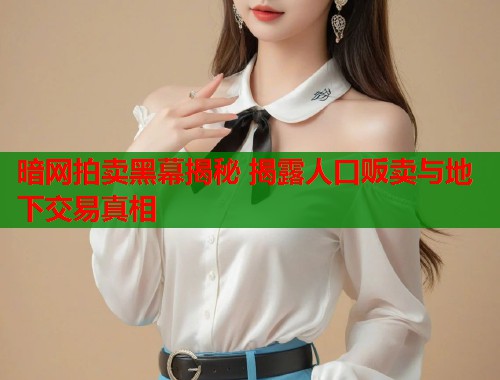 暗网拍卖黑幕揭秘 揭露人口贩卖与地下交易真相