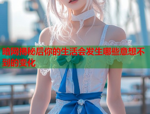 暗网揭秘后你的生活会发生哪些意想不到的变化
