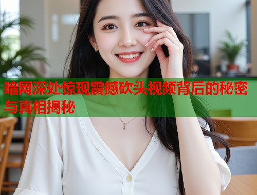 暗网深处惊现震撼砍头视频背后的秘密与真相揭秘