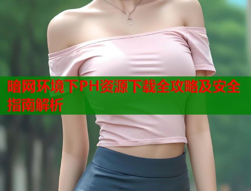 暗网环境下PH资源下载全攻略及安全指南解析