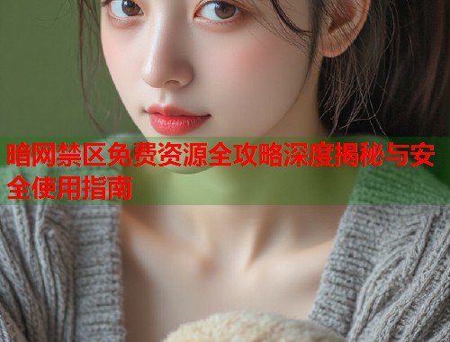 暗网禁区免费资源全攻略深度揭秘与安全使用指南