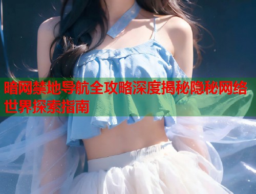 暗网禁地导航全攻略深度揭秘隐秘网络世界探索指南