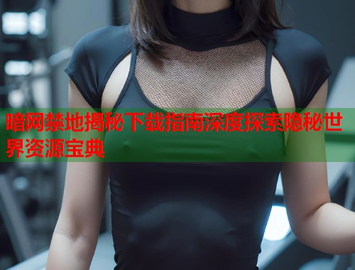 暗网禁地揭秘下载指南深度探索隐秘世界资源宝典