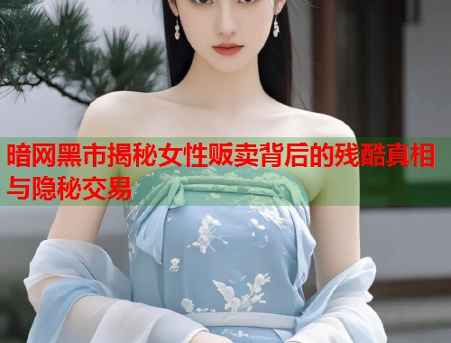 暗网黑市揭秘女性贩卖背后的残酷真相与隐秘交易