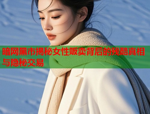 暗网黑市揭秘女性贩卖背后的残酷真相与隐秘交易