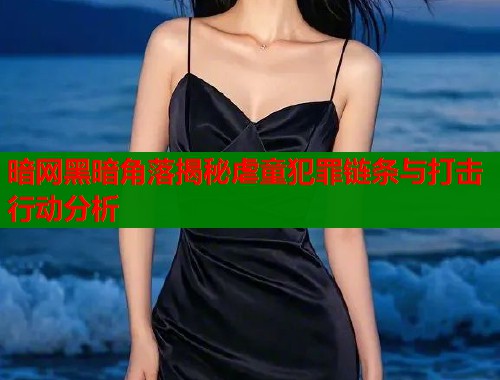 暗网黑暗角落揭秘虐童犯罪链条与打击行动分析