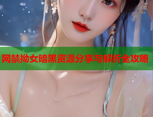 网禁拗女暗黑资源分享与解析全攻略