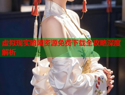 虚拟现实暗网资源免费下载全攻略深度解析