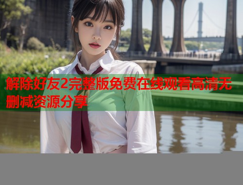 解除好友2完整版免费在线观看高清无删减资源分享